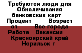 Требуются люди для Обналичивания банковских карт  › Процент ­ 25 › Возраст от ­ 18 - Все города Работа » Вакансии   . Красноярский край,Норильск г.